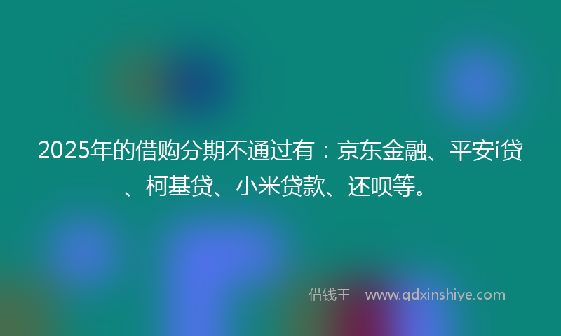 2025年的借购分期不通过有：京东金融、平安i贷、柯基贷、小米贷款、还呗等。