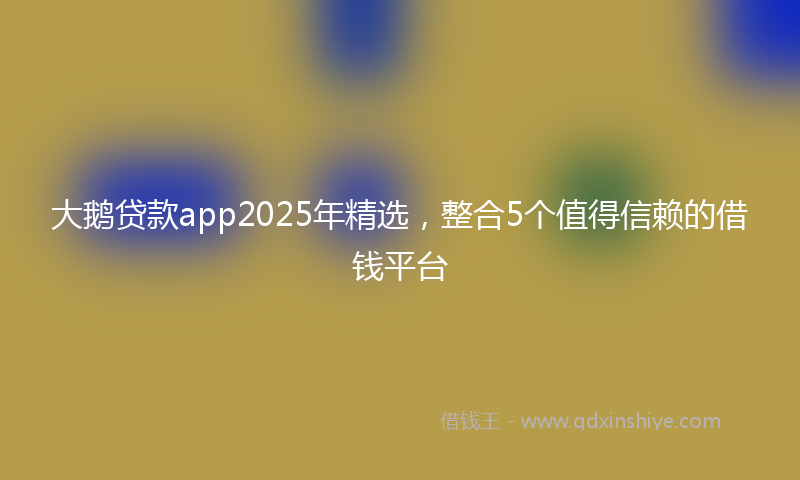 大鹅贷款app2025年精选，整合5个值得信赖的借钱平台