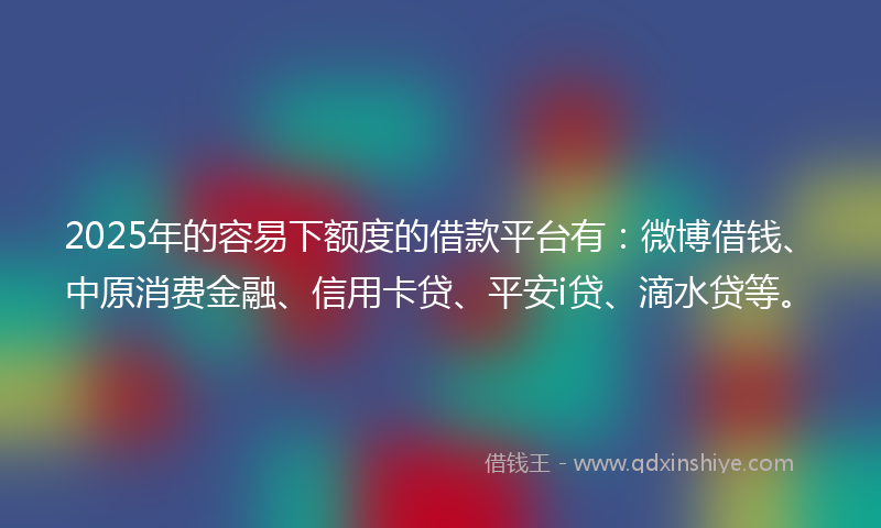 2025年的容易下额度的借款平台有：微博借钱、中原消费金融、信用卡贷、平安i贷、滴水贷等。
