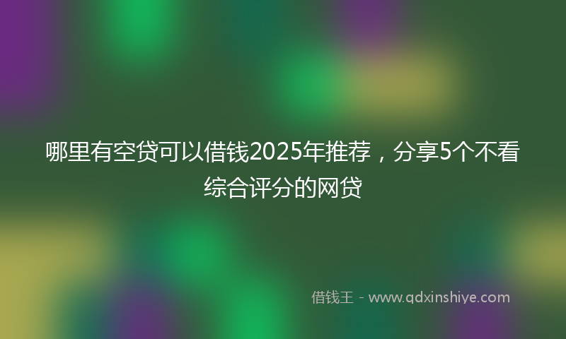 哪里有空贷可以借钱2025年推荐，分享5个不看综合评分的网贷