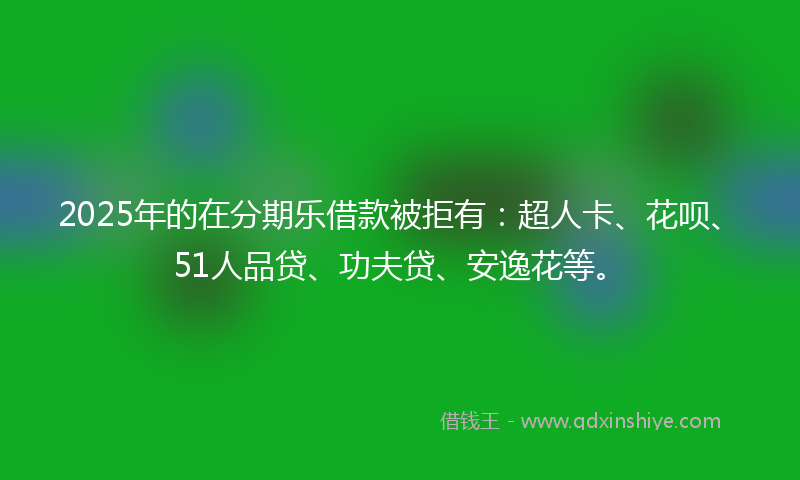 2025年的在分期乐借款被拒有：超人卡、花呗、51人品贷、功夫贷、安逸花等。