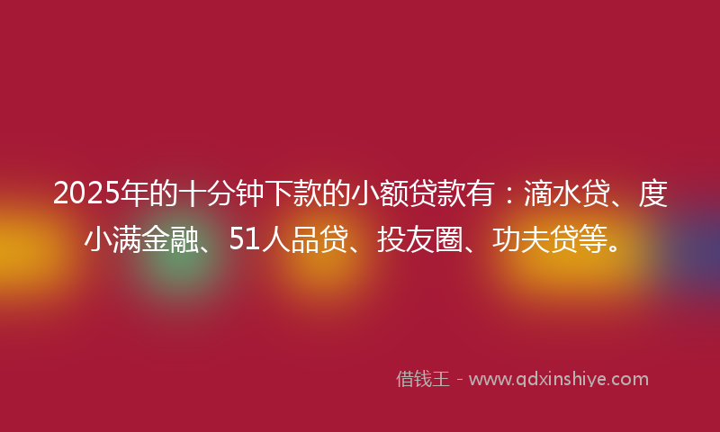 2025年的十分钟下款的小额贷款有：滴水贷、度小满金融、51人品贷、投友圈、功夫贷等。