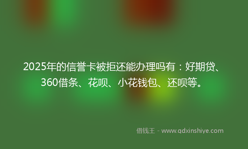 2025年的信誉卡被拒还能办理吗有：好期贷、360借条、花呗、小花钱包、还呗等。
