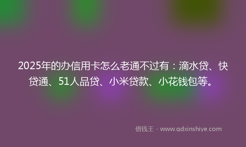 2025年的办信用卡怎么老通不过有：滴水贷、快贷通、51人品贷、小米贷款、小花钱包等。