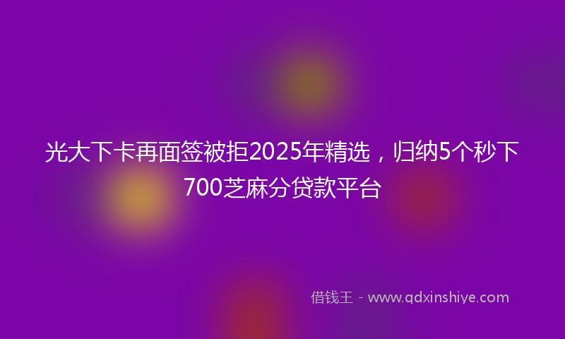 光大下卡再面签被拒2025年精选，归纳5个秒下700芝麻分贷款平台