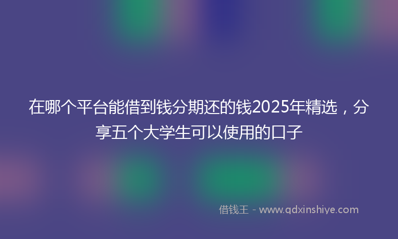在哪个平台能借到钱分期还的钱2025年精选，分享五个大学生可以使用的口子