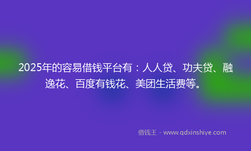2025年的容易借钱平台有：人人贷、功夫贷、融逸花、百度有钱花、美团生活费等。