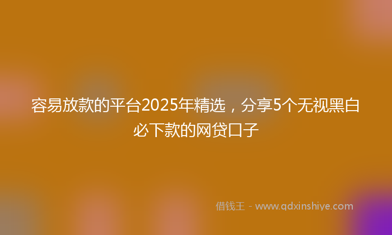 容易放款的平台2025年精选，分享5个无视黑白必下款的网贷口子