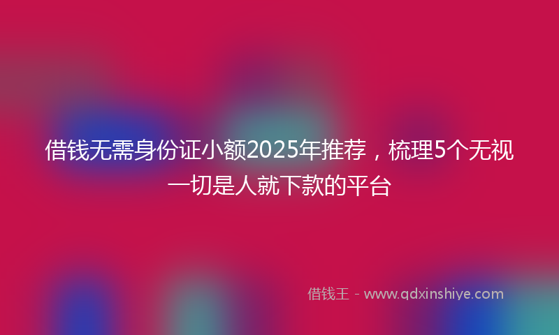 借钱无需身份证小额2025年推荐，梳理5个无视一切是人就下款的平台