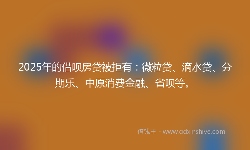 2025年的借呗房贷被拒有：微粒贷、滴水贷、分期乐、中原消费金融、省呗等。