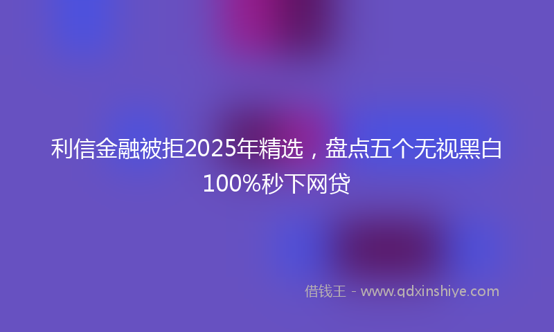 利信金融被拒2025年精选，盘点五个无视黑白100%秒下网贷