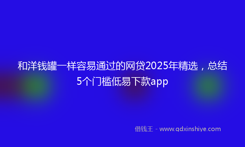 和洋钱罐一样容易通过的网贷2025年精选，总结5个门槛低易下款app