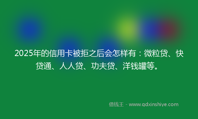 2025年的信用卡被拒之后会怎样有：微粒贷、快贷通、人人贷、功夫贷、洋钱罐等。