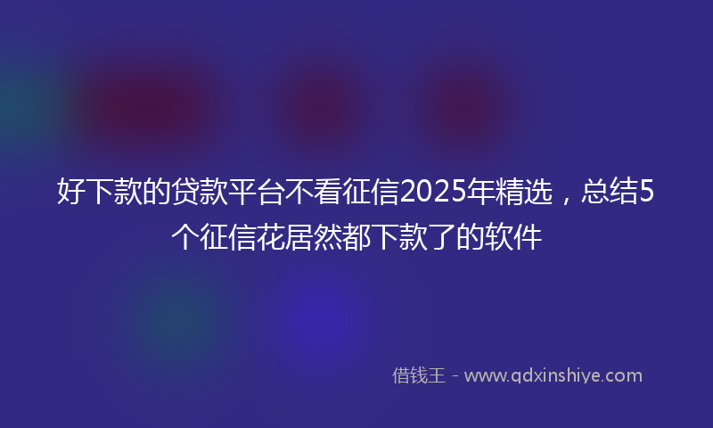 好下款的贷款平台不看征信2025年精选，总结5个征信花居然都下款了的软件