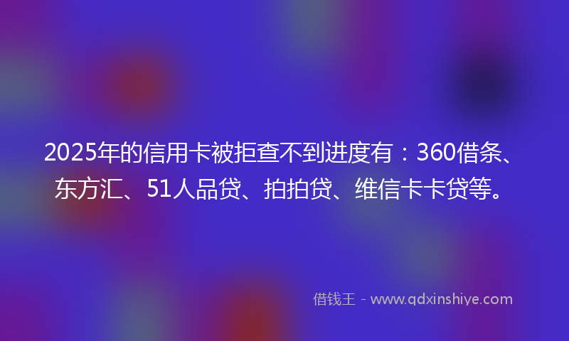 2025年的信用卡被拒查不到进度有：360借条、东方汇、51人品贷、拍拍贷、维信卡卡贷等。