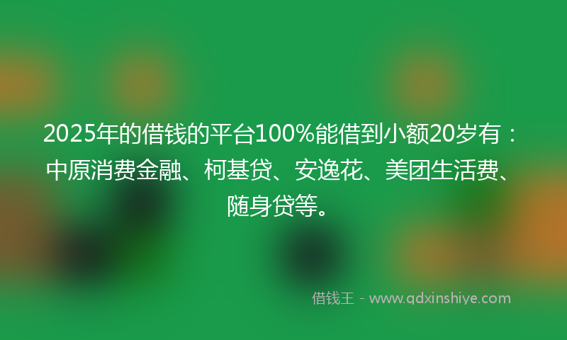 2025年的借钱的平台100%能借到小额20岁有：中原消费金融、柯基贷、安逸花、美团生活费、随身贷等。
