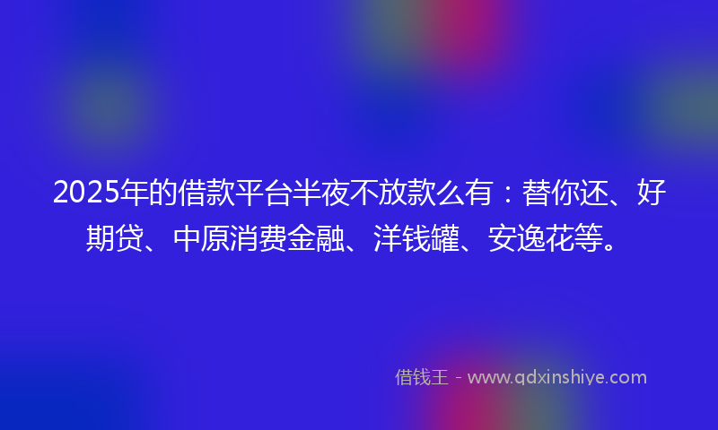 2025年的借款平台半夜不放款么有：替你还、好期贷、中原消费金融、洋钱罐、安逸花等。