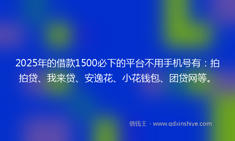 2025年的借款1500必下的平台不用手机号有：拍拍贷、我来贷、安逸花、小花钱包、团贷网等。