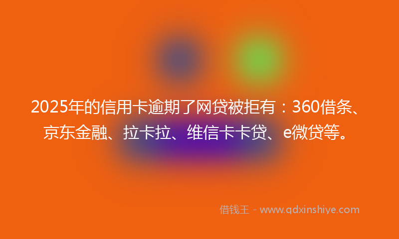2025年的信用卡逾期了网贷被拒有：360借条、京东金融、拉卡拉、维信卡卡贷、e微贷等。