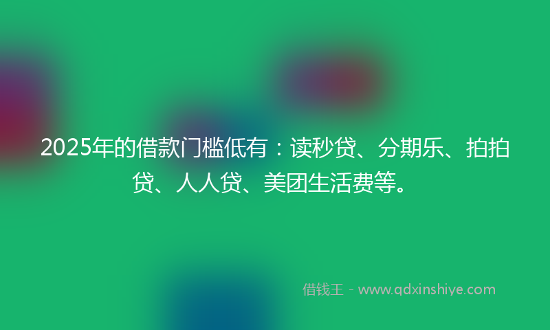 2025年的借款门槛低有：读秒贷、分期乐、拍拍贷、人人贷、美团生活费等。