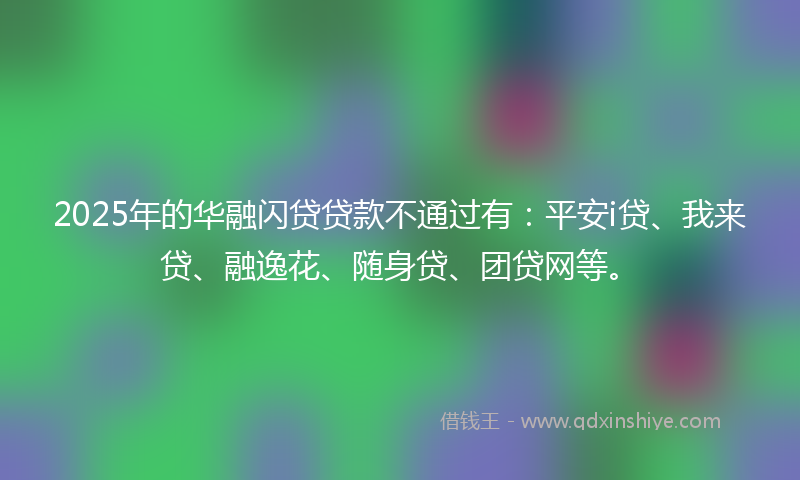 2025年的华融闪贷贷款不通过有：平安i贷、我来贷、融逸花、随身贷、团贷网等。