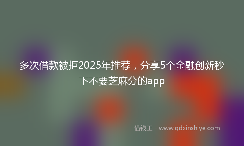 多次借款被拒2025年推荐，分享5个金融创新秒下不要芝麻分的app