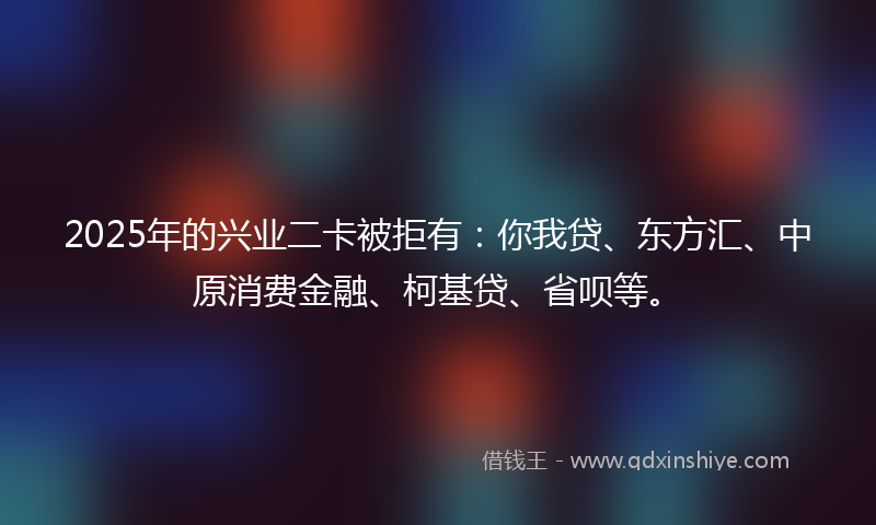 2025年的兴业二卡被拒有：你我贷、东方汇、中原消费金融、柯基贷、省呗等。