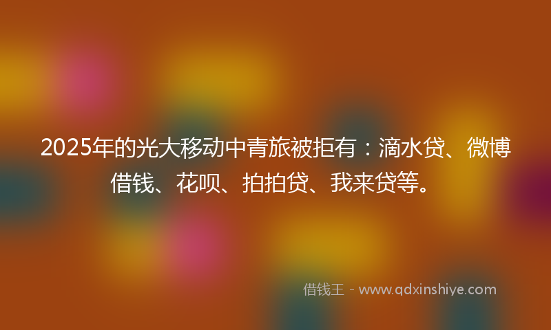 2025年的光大移动中青旅被拒有：滴水贷、微博借钱、花呗、拍拍贷、我来贷等。