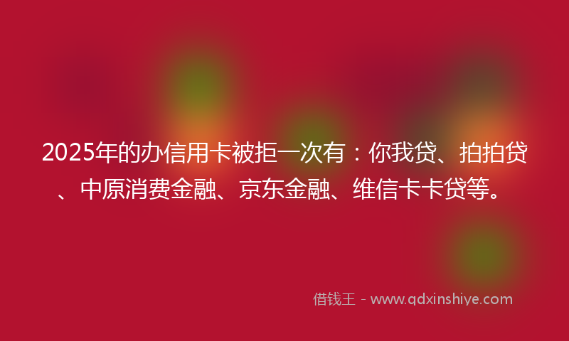 2025年的办信用卡被拒一次有：你我贷、拍拍贷、中原消费金融、京东金融、维信卡卡贷等。