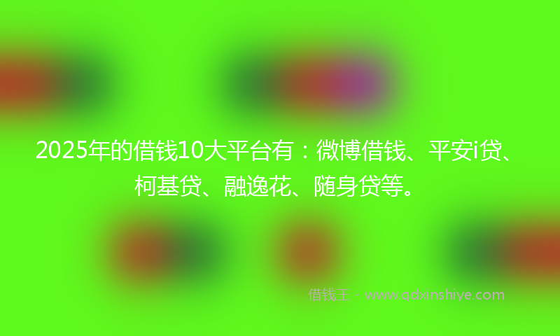 2025年的借钱10大平台有：微博借钱、平安i贷、柯基贷、融逸花、随身贷等。