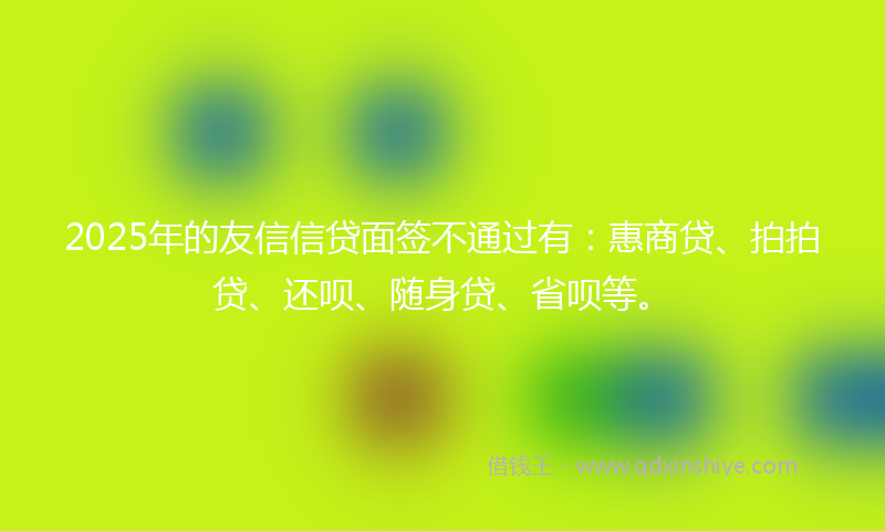 2025年的友信信贷面签不通过有：惠商贷、拍拍贷、还呗、随身贷、省呗等。