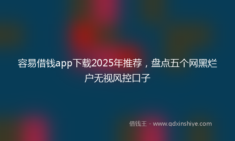 容易借钱app下载2025年推荐，盘点五个网黑烂户无视风控口子