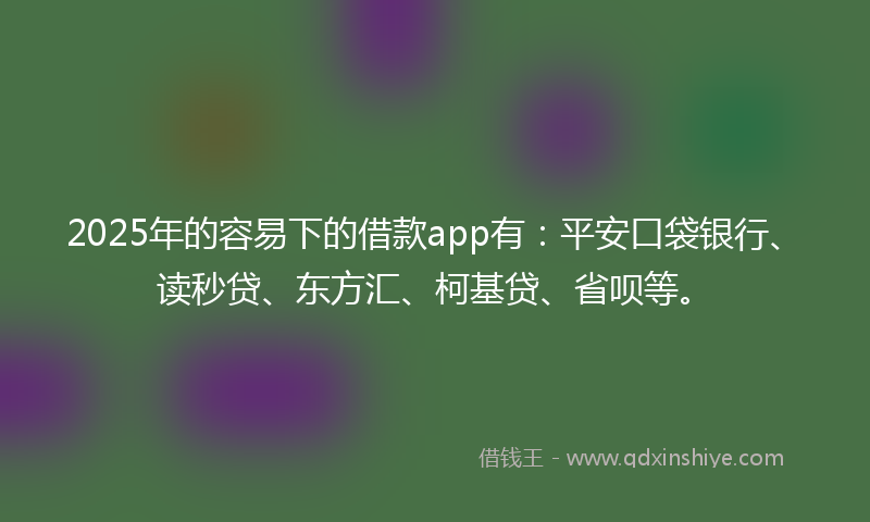 2025年的容易下的借款app有：平安口袋银行、读秒贷、东方汇、柯基贷、省呗等。