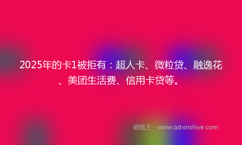 2025年的卡1被拒有：超人卡、微粒贷、融逸花、美团生活费、信用卡贷等。