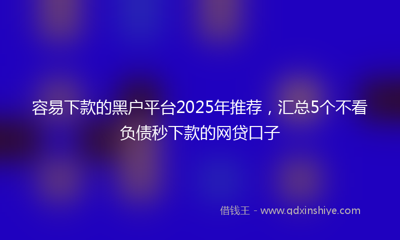 容易下款的黑户平台2025年推荐，汇总5个不看负债秒下款的网贷口子