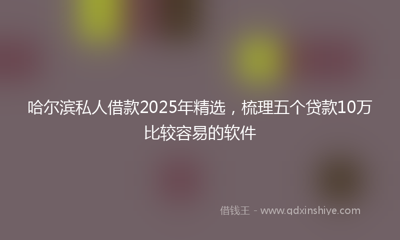 哈尔滨私人借款2025年精选，梳理五个贷款10万比较容易的软件