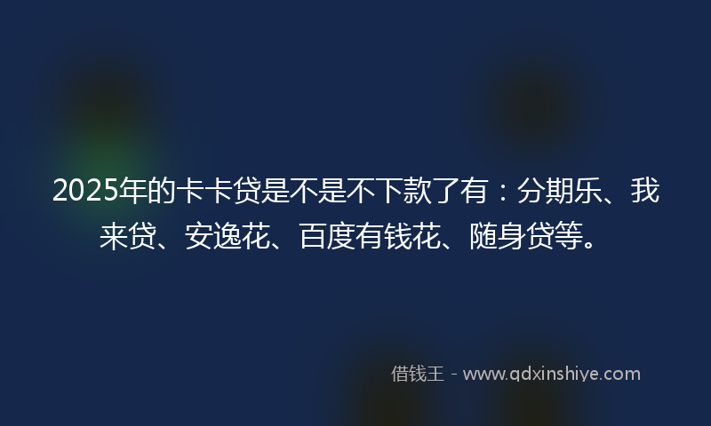 2025年的卡卡贷是不是不下款了有：分期乐、我来贷、安逸花、百度有钱花、随身贷等。