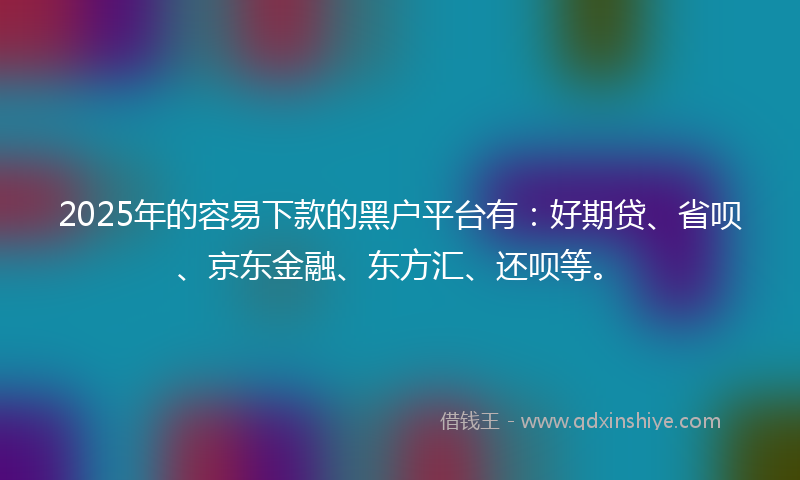 2025年的容易下款的黑户平台有：好期贷、省呗、京东金融、东方汇、还呗等。