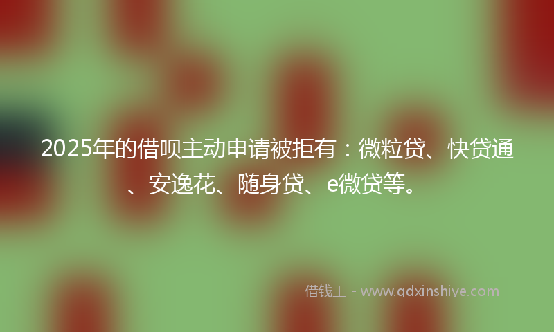 2025年的借呗主动申请被拒有：微粒贷、快贷通、安逸花、随身贷、e微贷等。
