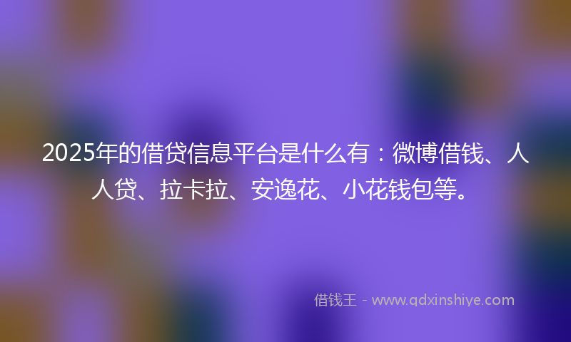 2025年的借贷信息平台是什么有：微博借钱、人人贷、拉卡拉、安逸花、小花钱包等。