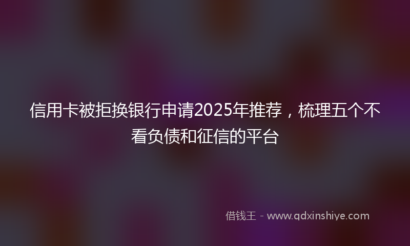 信用卡被拒换银行申请2025年推荐，梳理五个不看负债和征信的平台