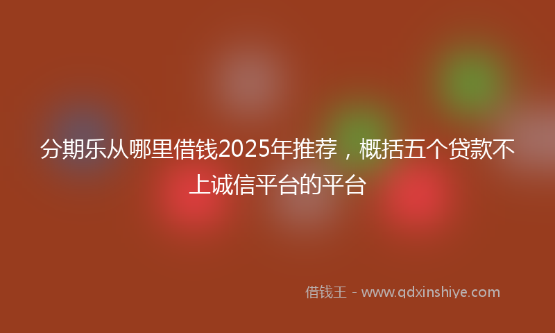 分期乐从哪里借钱2025年推荐，概括五个贷款不上诚信平台的平台