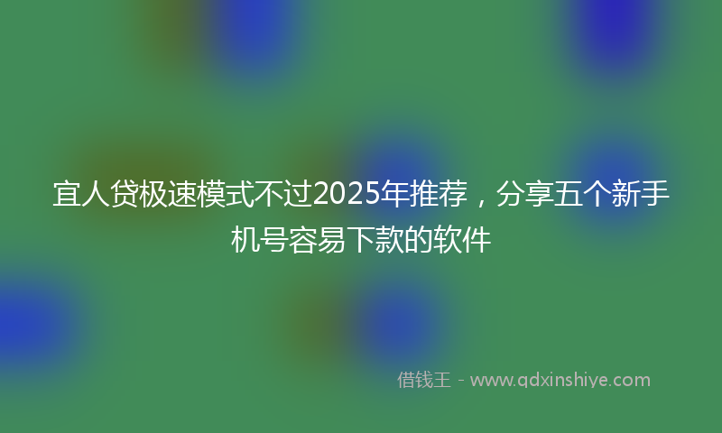 宜人贷极速模式不过2025年推荐，分享五个新手机号容易下款的软件