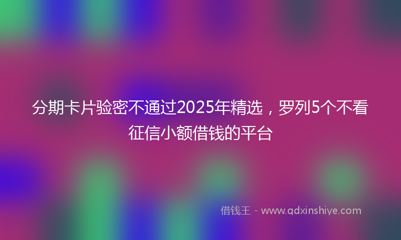 分期卡片验密不通过2025年精选，罗列5个不看征信小额借钱的平台