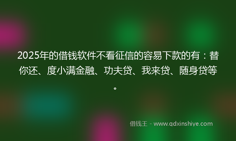 2025年的借钱软件不看征信的容易下款的有：替你还、度小满金融、功夫贷、我来贷、随身贷等。