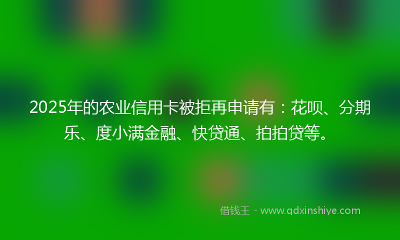 2025年的农业信用卡被拒再申请有：花呗、分期乐、度小满金融、快贷通、拍拍贷等。