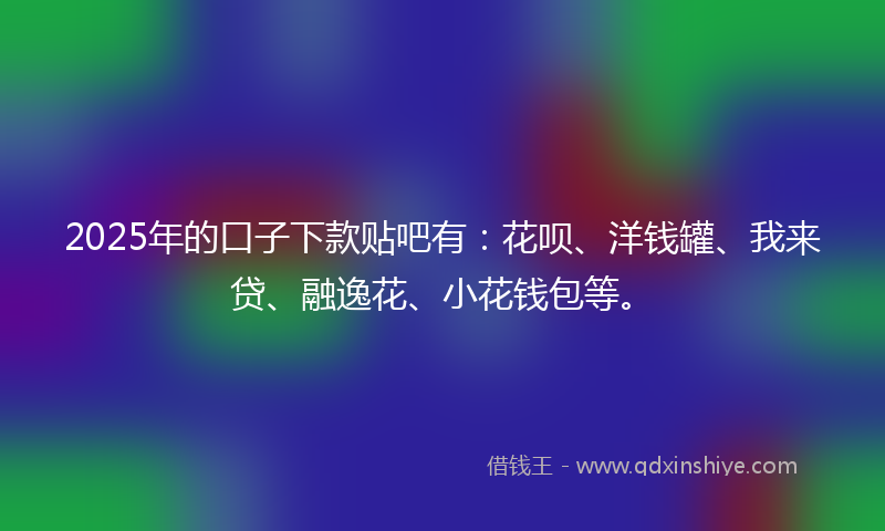 2025年的口子下款贴吧有：花呗、洋钱罐、我来贷、融逸花、小花钱包等。