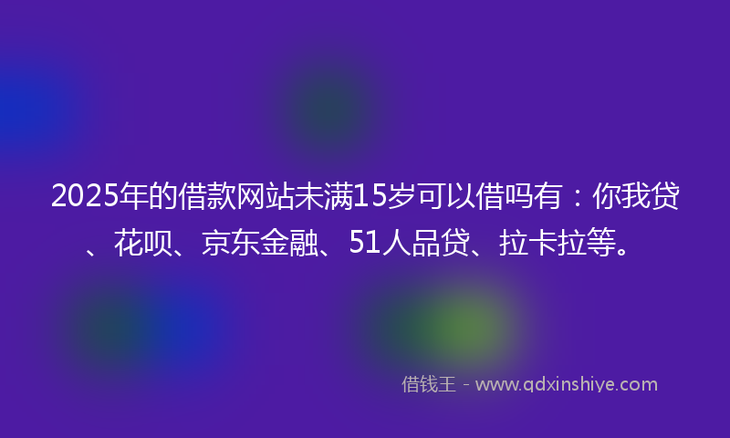 2025年的借款网站未满15岁可以借吗有：你我贷、花呗、京东金融、51人品贷、拉卡拉等。