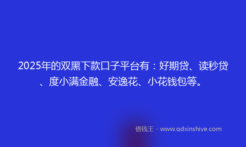 2025年的双黑下款口子平台有：好期贷、读秒贷、度小满金融、安逸花、小花钱包等。
