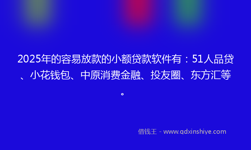 2025年的容易放款的小额贷款软件有：51人品贷、小花钱包、中原消费金融、投友圈、东方汇等。
